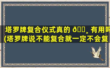 塔罗牌复合仪式真的 🕸 有用吗(塔罗牌说不能复合就一定不会复合吗 🦅 )
